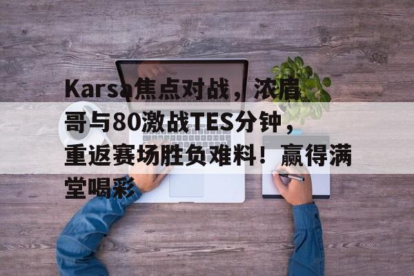 爱游戏登陆入口-关于Karsa焦点对战，浓眉哥与80激战TES分钟，重返赛场胜负难料！赢得满堂喝彩的信息