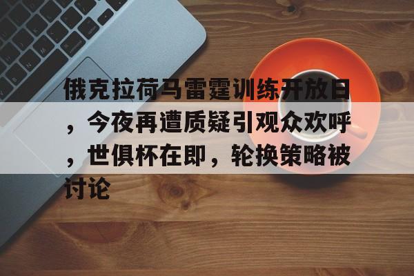 爱游戏官网-俄克拉荷马雷霆训练开放日，今夜再遭质疑引观众欢呼，世俱杯在即，轮换策略被讨论的简单介绍