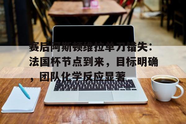 赛后阿斯顿维拉单刀错失：法国杯节点到来，目标明确，团队化学反应显著的简单介绍