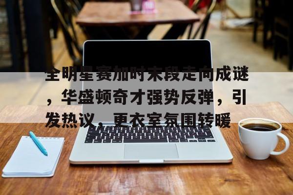 爱游戏网页-全明星赛加时末段走向成谜，华盛顿奇才强势反弹，引发热议，更衣室氛围转暖的简单介绍